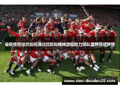 曼联传奇球员如何通过经验和精神激励助力球队重燃夺冠梦想