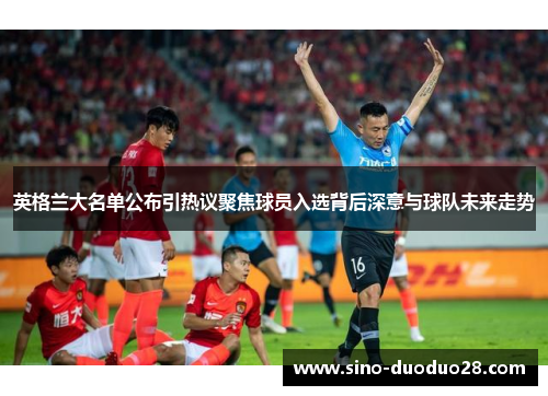 英格兰大名单公布引热议聚焦球员入选背后深意与球队未来走势