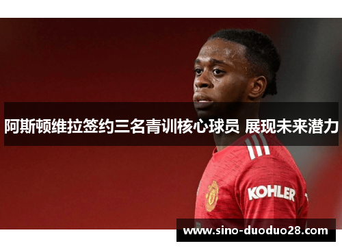 阿斯顿维拉签约三名青训核心球员 展现未来潜力